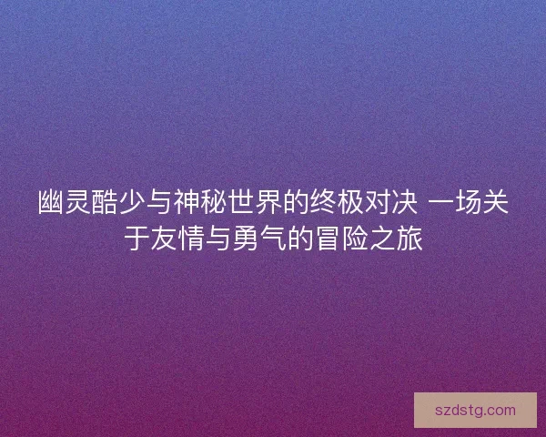 幽灵酷少与神秘世界的终极对决 一场关于友情与勇气的冒险之旅