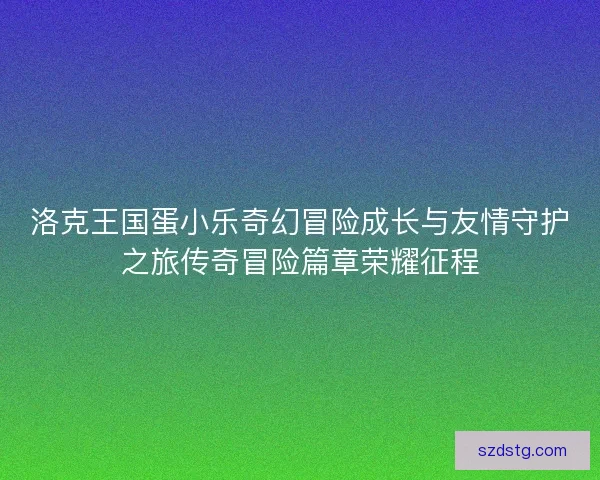 洛克王国蛋小乐奇幻冒险成长与友情守护之旅传奇冒险篇章荣耀征程