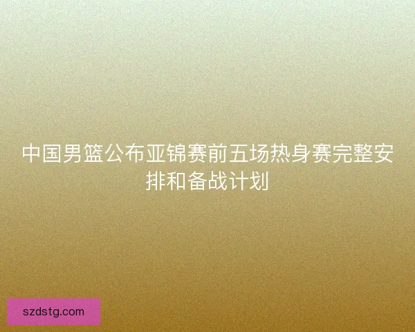 中国男篮公布亚锦赛前五场热身赛完整安排和备战计划