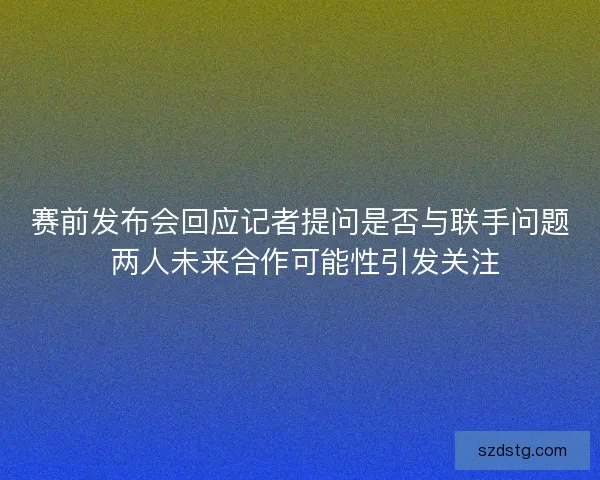 赛前发布会回应记者提问是否与联手问题 两人未来合作可能性引发关注