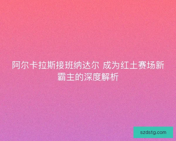 阿尔卡拉斯接班纳达尔 成为红土赛场新霸主的深度解析