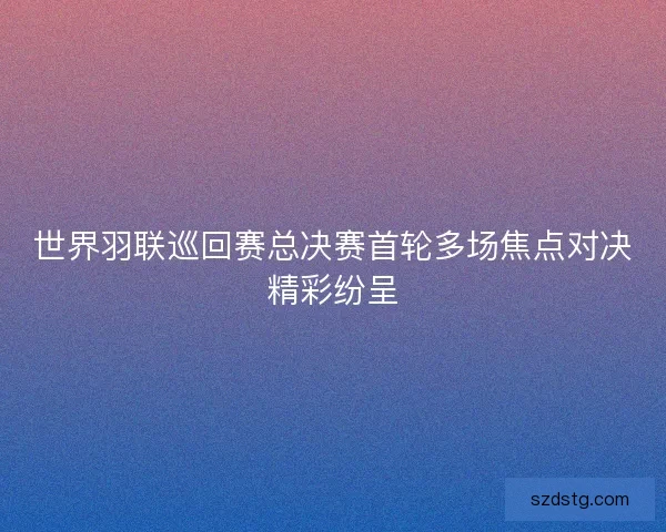 世界羽联巡回赛总决赛首轮多场焦点对决精彩纷呈