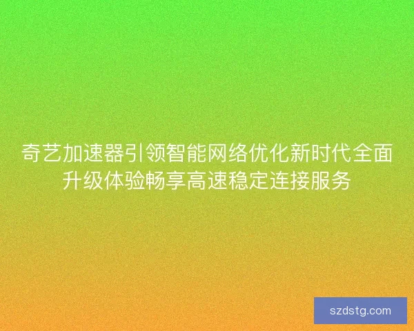 奇艺加速器引领智能网络优化新时代全面升级体验畅享高速稳定连接服务