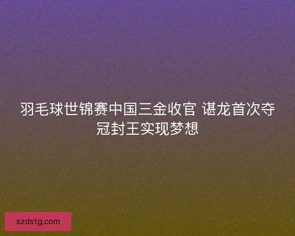 羽毛球世锦赛中国三金收官 谌龙首次夺冠封王实现梦想