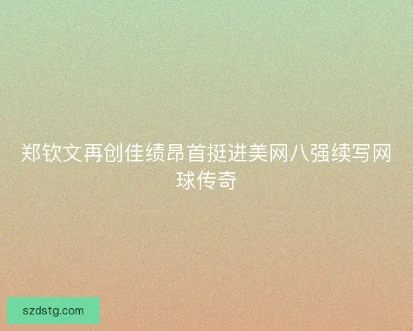 郑钦文再创佳绩昂首挺进美网八强续写网球传奇