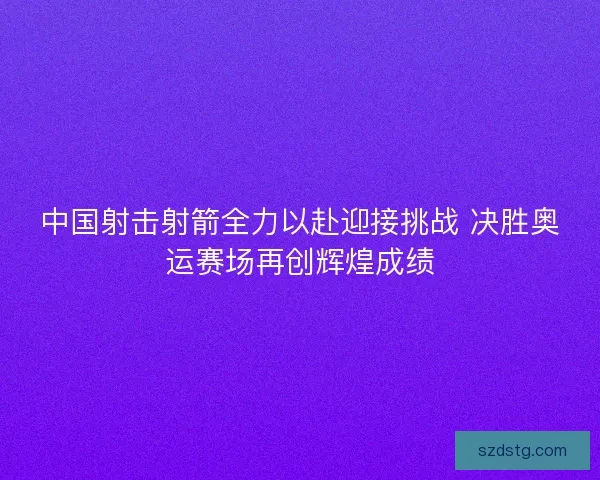中国射击射箭全力以赴迎接挑战 决胜奥运赛场再创辉煌成绩