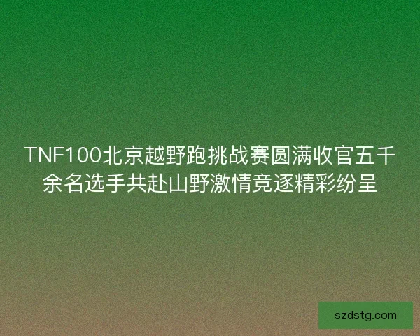 TNF100北京越野跑挑战赛圆满收官五千余名选手共赴山野激情竞逐精彩纷呈