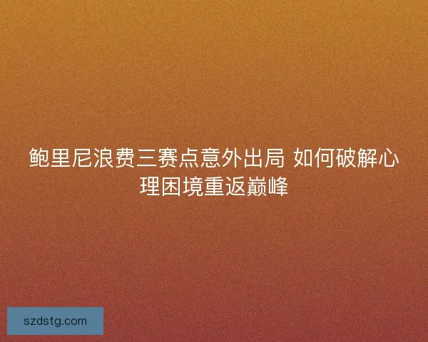 鲍里尼浪费三赛点意外出局 如何破解心理困境重返巅峰