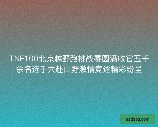 TNF100北京越野跑挑战赛圆满收官五千余名选手共赴山野激情竞逐精彩纷呈